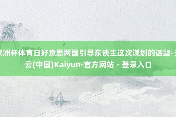 欧洲杯体育日好意思两国引导东谈主这次谋划的话题-开云(中国)Kaiyun·官方网站 - 登录入口
