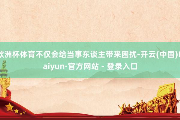欧洲杯体育不仅会给当事东谈主带来困扰-开云(中国)Kaiyun·官方网站 - 登录入口