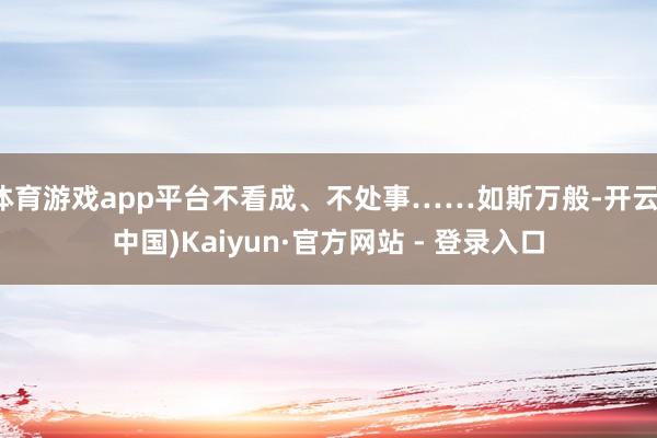 体育游戏app平台不看成、不处事……如斯万般-开云(中国)Kaiyun·官方网站 - 登录入口