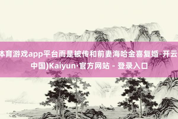 体育游戏app平台而是被传和前妻海哈金喜复婚-开云(中国)Kaiyun·官方网站 - 登录入口