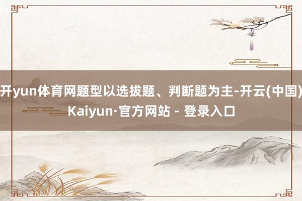 开yun体育网题型以选拔题、判断题为主-开云(中国)Kaiyun·官方网站 - 登录入口