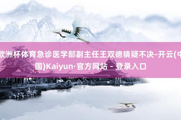欧洲杯体育急诊医学部副主任王双德猜疑不决-开云(中国)Kaiyun·官方网站 - 登录入口
