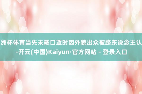 欧洲杯体育当先未戴口罩时因外貌出众被路东说念主认出-开云(中国)Kaiyun·官方网站 - 登录入口