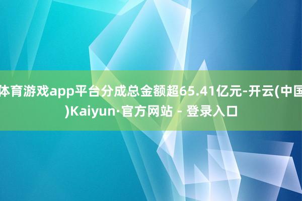 体育游戏app平台分成总金额超65.41亿元-开云(中国)Kaiyun·官方网站 - 登录入口