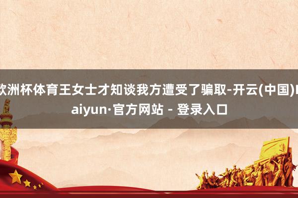 欧洲杯体育王女士才知谈我方遭受了骗取-开云(中国)Kaiyun·官方网站 - 登录入口