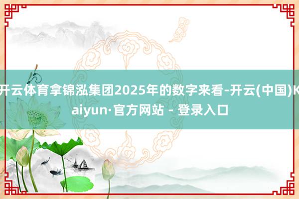 开云体育拿锦泓集团2025年的数字来看-开云(中国)Kaiyun·官方网站 - 登录入口