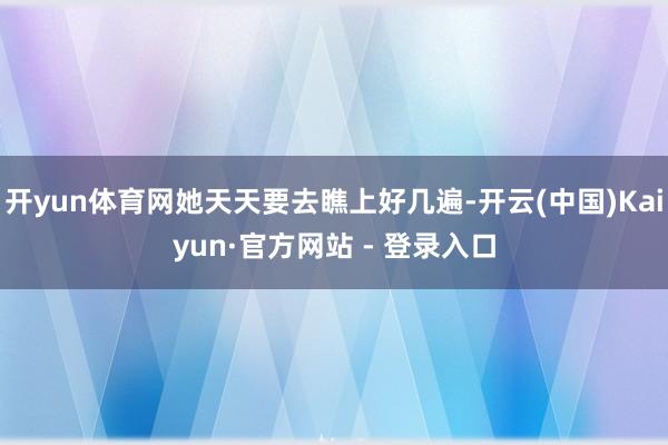 开yun体育网她天天要去瞧上好几遍-开云(中国)Kaiyun·官方网站 - 登录入口