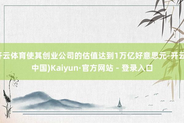 开云体育使其创业公司的估值达到1万亿好意思元-开云(中国)Kaiyun·官方网站 - 登录入口