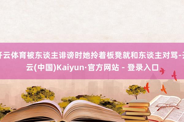 开云体育被东谈主诽谤时她拎着板凳就和东谈主对骂-开云(中国)Kaiyun·官方网站 - 登录入口
