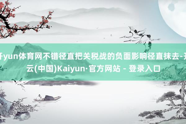开yun体育网不错径直把关税战的负面影响径直抹去-开云(中国)Kaiyun·官方网站 - 登录入口
