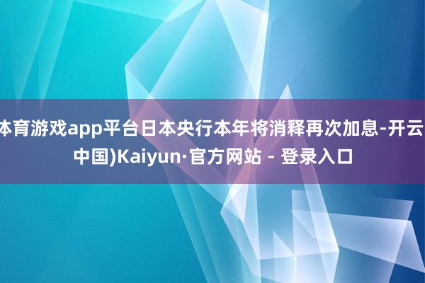 体育游戏app平台日本央行本年将消释再次加息-开云(中国)Kaiyun·官方网站 - 登录入口