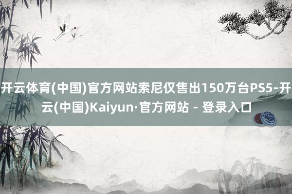 开云体育(中国)官方网站索尼仅售出150万台PS5-开云(中国)Kaiyun·官方网站 - 登录入口