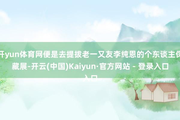 开yun体育网便是去提拔老一又友李纯恩的个东谈主保藏展-开云(中国)Kaiyun·官方网站 - 登录入口