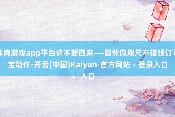 体育游戏app平台请不要回来——固然你咫尺不错预订寻宝动作-开云(中国)Kaiyun·官方网站 - 登录入口