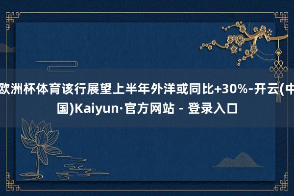 欧洲杯体育该行展望上半年外洋或同比+30%-开云(中国)Kaiyun·官方网站 - 登录入口