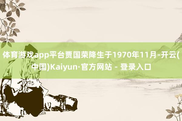 体育游戏app平台贾国荣降生于1970年11月-开云(中国)Kaiyun·官方网站 - 登录入口