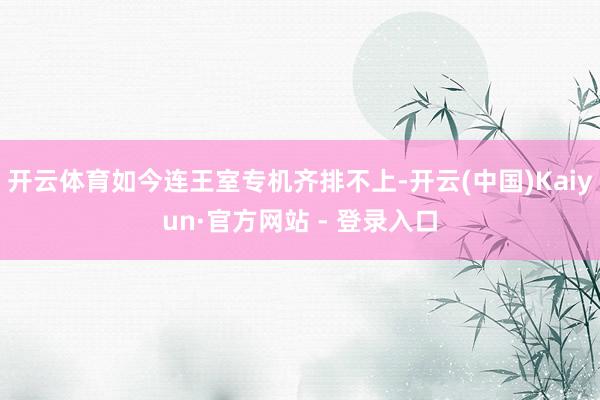 开云体育如今连王室专机齐排不上-开云(中国)Kaiyun·官方网站 - 登录入口