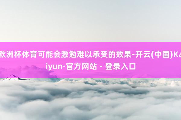 欧洲杯体育可能会激勉难以承受的效果-开云(中国)Kaiyun·官方网站 - 登录入口