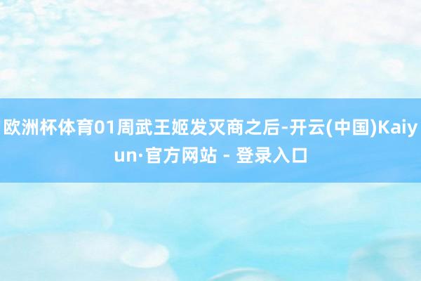 欧洲杯体育01周武王姬发灭商之后-开云(中国)Kaiyun·官方网站 - 登录入口