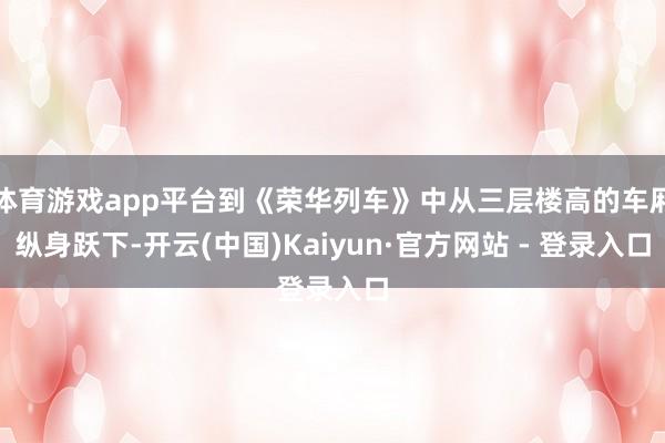 体育游戏app平台到《荣华列车》中从三层楼高的车厢纵身跃下-开云(中国)Kaiyun·官方网站 - 登录入口