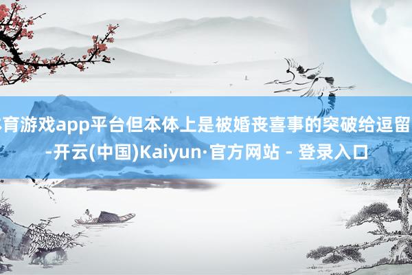 体育游戏app平台但本体上是被婚丧喜事的突破给逗留了-开云(中国)Kaiyun·官方网站 - 登录入口