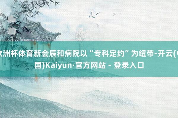 欧洲杯体育新会辰和病院以“专科定约”为纽带-开云(中国)Kaiyun·官方网站 - 登录入口