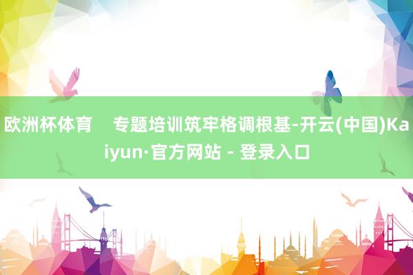 欧洲杯体育 专题培训筑牢格调根基-开云(中国)Kaiyun·官方网站 - 登录入口