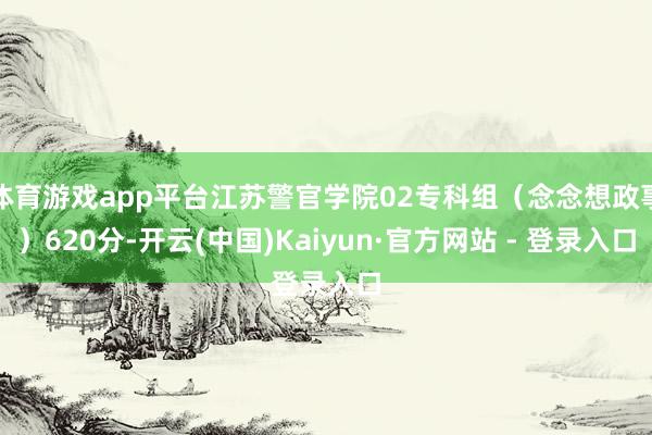 体育游戏app平台江苏警官学院02专科组(念念想政事)620分-开云(中国)Kaiyun·官方网站 - 登录入口
