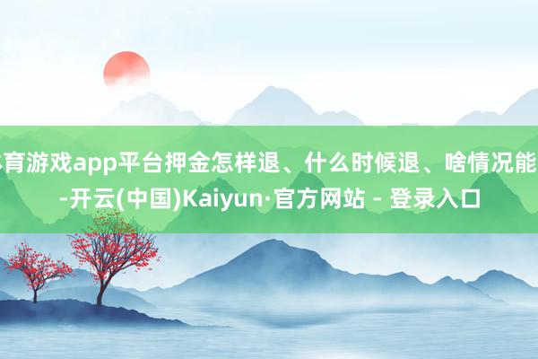 体育游戏app平台押金怎样退、什么时候退、啥情况能扣-开云(中国)Kaiyun·官方网站 - 登录入口