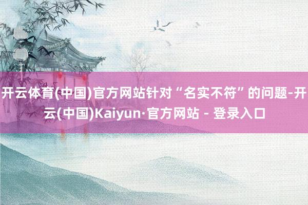 开云体育(中国)官方网站 针对“名实不符”的问题-开云(中国)Kaiyun·官方网站 - 登录入口