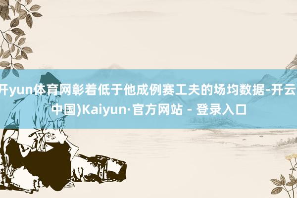 开yun体育网彰着低于他成例赛工夫的场均数据-开云(中国)Kaiyun·官方网站 - 登录入口