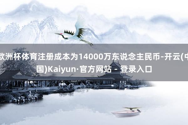 欧洲杯体育注册成本为14000万东说念主民币-开云(中国)Kaiyun·官方网站 - 登录入口