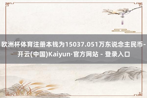 欧洲杯体育注册本钱为15037.051万东说念主民币-开云(中国)Kaiyun·官方网站 - 登录入口