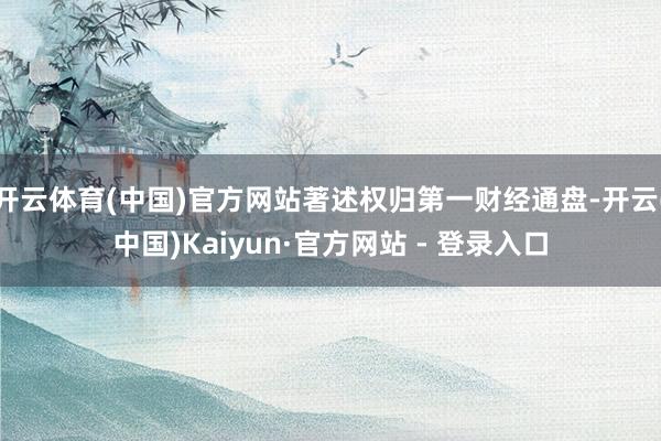 开云体育(中国)官方网站著述权归第一财经通盘-开云(中国)Kaiyun·官方网站 - 登录入口