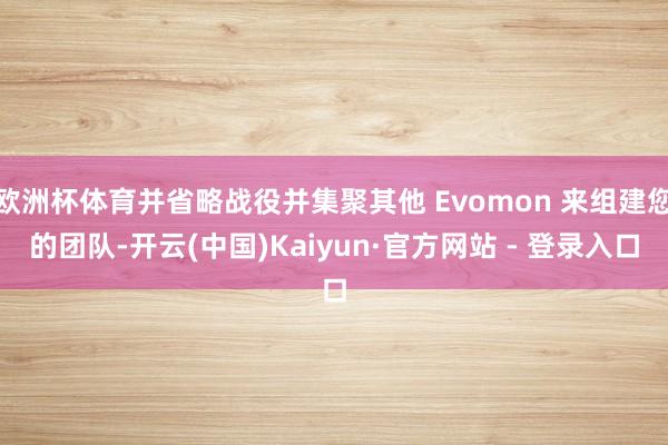 欧洲杯体育并省略战役并集聚其他 Evomon 来组建您的团队-开云(中国)Kaiyun·官方网站 - 登录入口