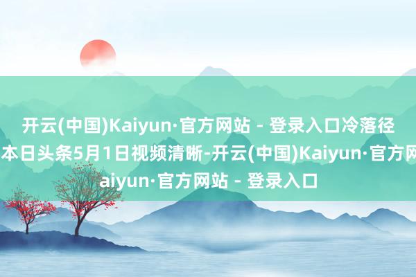 开云(中国)Kaiyun·官方网站 - 登录入口冷落径直申遗！’（据本日头条5月1日视频清晰-开云(中国)Kaiyun·官方网站 - 登录入口