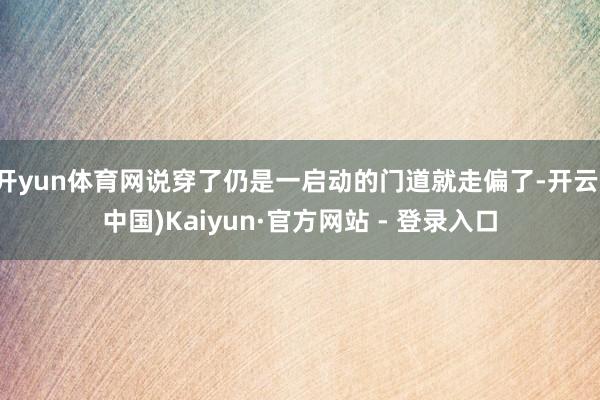 开yun体育网说穿了仍是一启动的门道就走偏了-开云(中国)Kaiyun·官方网站 - 登录入口