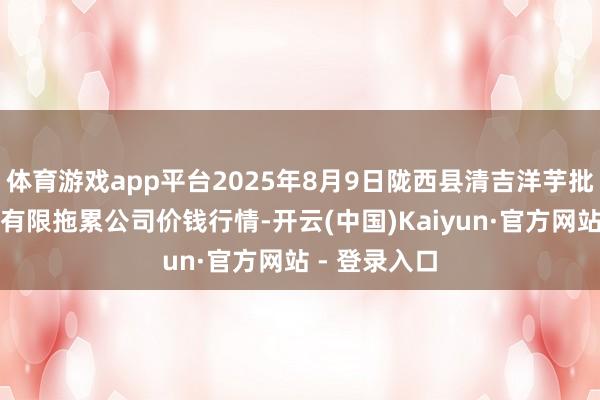 体育游戏app平台2025年8月9日陇西县清吉洋芋批发交往阛阓有限拖累公司价钱行情-开云(中国)Kaiyun·官方网站 - 登录入口
