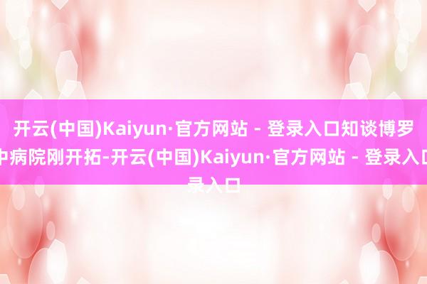 开云(中国)Kaiyun·官方网站 - 登录入口知谈博罗中病院刚开拓-开云(中国)Kaiyun·官方网站 - 登录入口
