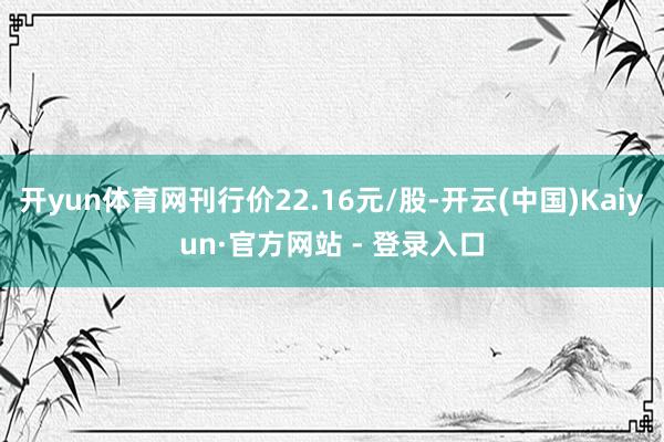 开yun体育网刊行价22.16元/股-开云(中国)Kaiyun·官方网站 - 登录入口