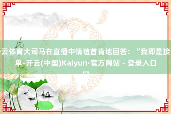开云体育大司马在直播中情谊首肯地回答：“我即是接商单-开云(中国)Kaiyun·官方网站 - 登录入口