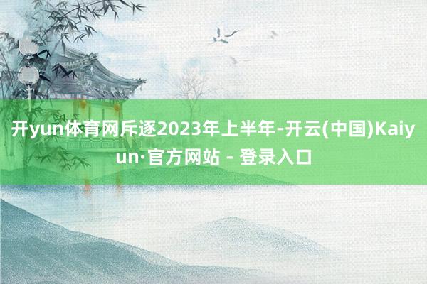 开yun体育网斥逐2023年上半年-开云(中国)Kaiyun·官方网站 - 登录入口