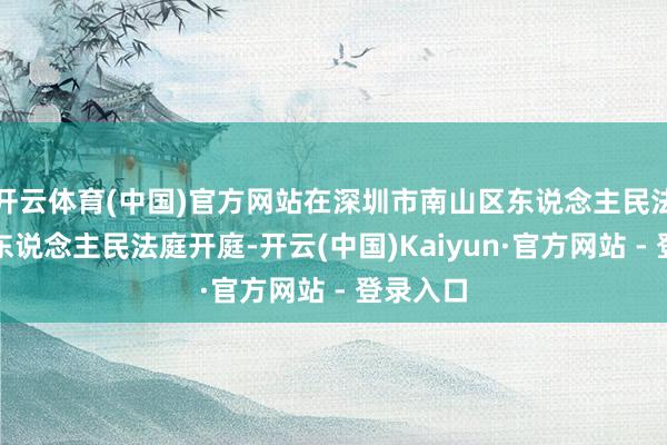 开云体育(中国)官方网站在深圳市南山区东说念主民法院沙河东说念主民法庭开庭-开云(中国)Kaiyun·官方网站 - 登录入口