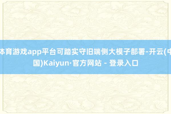体育游戏app平台可踏实守旧端侧大模子部署-开云(中国)Kaiyun·官方网站 - 登录入口