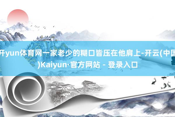 开yun体育网一家老少的糊口皆压在他肩上-开云(中国)Kaiyun·官方网站 - 登录入口