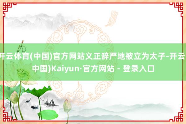 开云体育(中国)官方网站义正辞严地被立为太子-开云(中国)Kaiyun·官方网站 - 登录入口