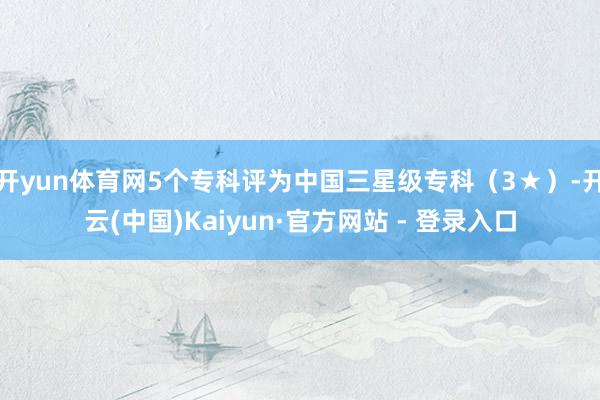 开yun体育网5个专科评为中国三星级专科（3★）-开云(中国)Kaiyun·官方网站 - 登录入口