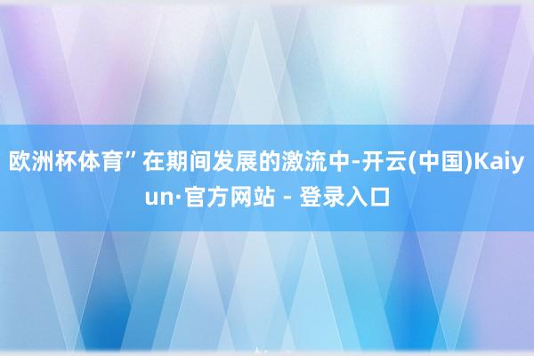 欧洲杯体育”在期间发展的激流中-开云(中国)Kaiyun·官方网站 - 登录入口