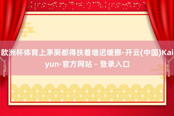 欧洲杯体育上茅厕都得扶着墙迟缓挪-开云(中国)Kaiyun·官方网站 - 登录入口