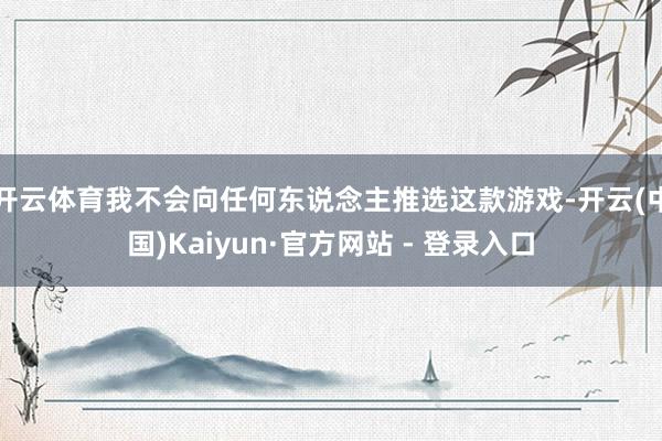 开云体育我不会向任何东说念主推选这款游戏-开云(中国)Kaiyun·官方网站 - 登录入口